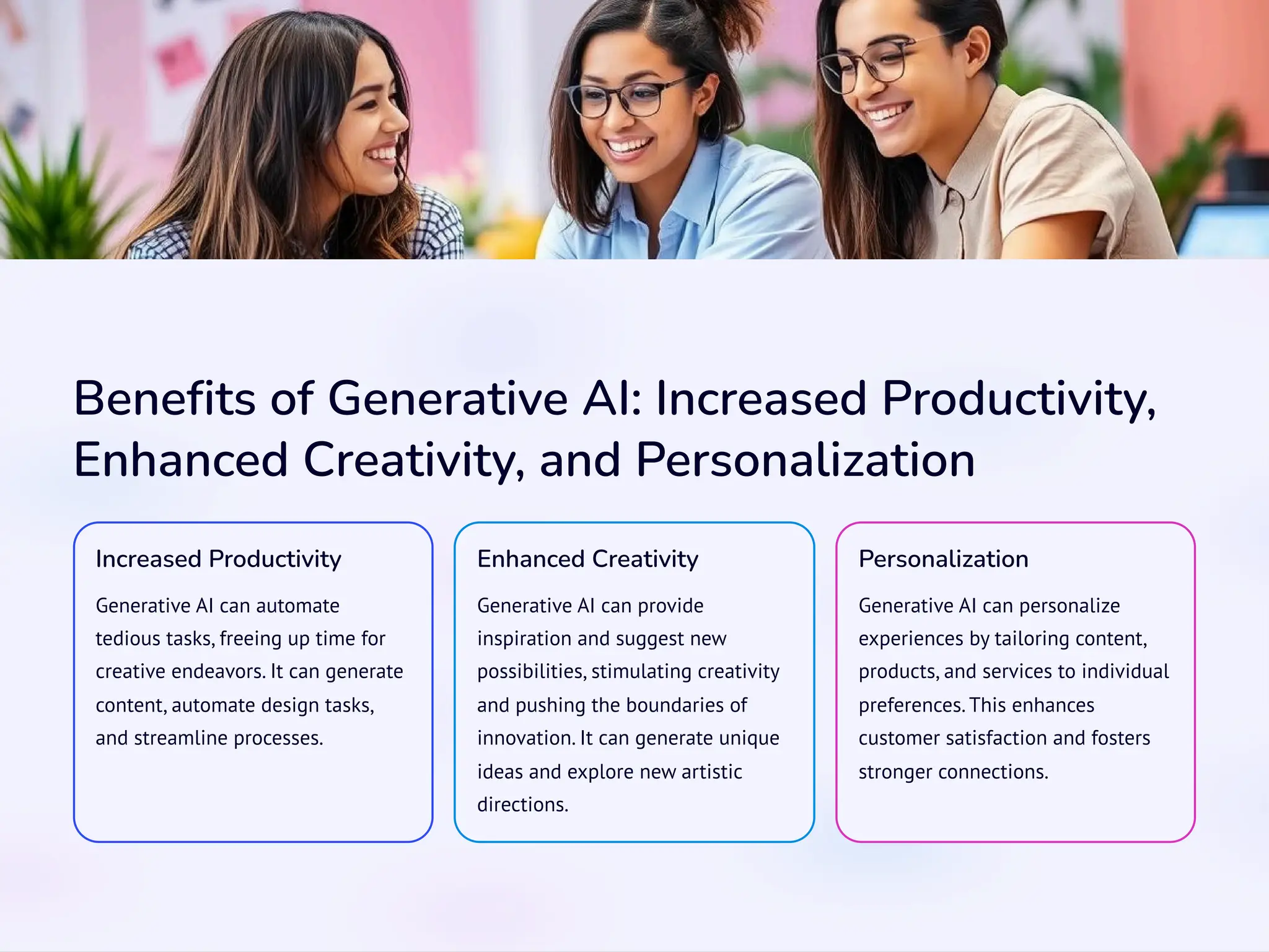 Benefits of Generative AI: Increased Productivity,
Enhanced Creativity, and Personalization
Increased Productivity
Generative AI can automate
tedious tasks, freeing up time for
creative endeavors. It can generate
content, automate design tasks,
and streamline processes.
Enhanced Creativity
Generative AI can provide
inspiration and suggest new
possibilities, stimulating creativity
and pushing the boundaries of
innovation. It can generate unique
ideas and explore new artistic
directions.
Personalization
Generative AI can personalize
experiences by tailoring content,
products, and services to individual
preferences. This enhances
customer satisfaction and fosters
stronger connections.
 