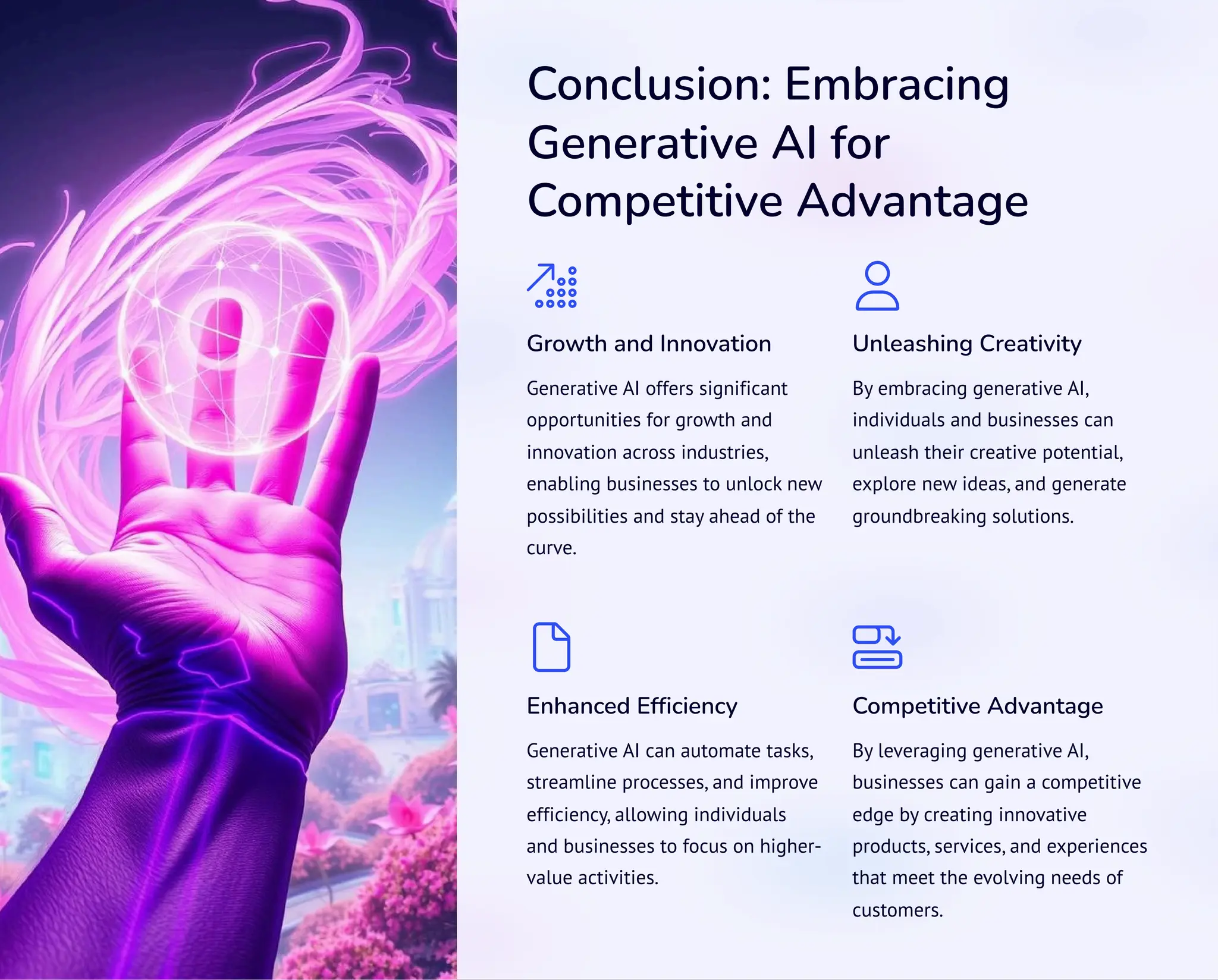 Conclusion: Embracing
Generative AI for
Competitive Advantage
Growth and Innovation
Generative AI offers significant
opportunities for growth and
innovation across industries,
enabling businesses to unlock new
possibilities and stay ahead of the
curve.
Unleashing Creativity
By embracing generative AI,
individuals and businesses can
unleash their creative potential,
explore new ideas, and generate
groundbreaking solutions.
Enhanced Efficiency
Generative AI can automate tasks,
streamline processes, and improve
efficiency, allowing individuals
and businesses to focus on higher-
value activities.
Competitive Advantage
By leveraging generative AI,
businesses can gain a competitive
edge by creating innovative
products, services, and experiences
that meet the evolving needs of
customers.
 