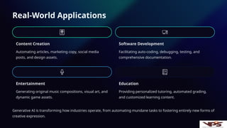 Real-World Applications
Content Creation
Automating articles, marketing copy, social media
posts, and design assets.
Software Development
Facilitating auto-coding, debugging, testing, and
comprehensive documentation.
Entertainment
Generating original music compositions, visual art, and
dynamic game assets.
Education
Providing personalized tutoring, automated grading,
and customized learning content.
Generative AI is transforming how industries operate, from automating mundane tasks to fostering entirely new forms of
creative expression.
 