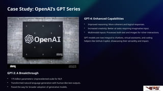 Case Study: OpenAI’s GPT Series
GPT-3: A Breakthrough
• 175 billion parameters: Unprecedented scale for NLP.
• Transformed natural language generation with human-like text outputs.
• Paved the way for broader adoption of generative models.
GPT-4: Enhanced Capabilities
• Improved reasoning: More coherent and logical responses.
• Increased creativity: Better at tasks requiring imaginative input.
• Multimodal inputs: Processes both text and images for richer interactions.
GPT models are now integral to chatbots, virtual assistants, and coding
helpers like GitHub Copilot, showcasing their versatility and impact.
 