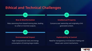 Ethical and Technical Challenges
Bias & Misinformation
Risks stemming from biased training data, leading
to unfair or incorrect outputs.
Intellectual Property
Concerns over ownership and originality of AI-
generated content.
Environmental Impact
High computational costs and energy
consumption of training large models.
Explainability & Control
Need for transparency in AI decision-making and
robust user control mechanisms.
 