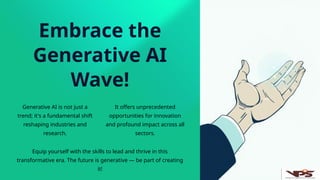 Embrace the
Generative AI
Wave!
Generative AI is not just a
trend; it's a fundamental shift
reshaping industries and
research.
It offers unprecedented
opportunities for innovation
and profound impact across all
sectors.
Equip yourself with the skills to lead and thrive in this
transformative era. The future is generative — be part of creating
it!
 