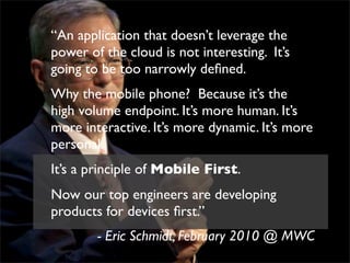 “An application that doesn’t leverage the
power of the cloud is not interesting. It’s
going to be too narrowly deﬁned.
Why the mobile phone? Because it’s the
high volume endpoint. It’s more human. It’s
more interactive. It’s more dynamic. It’s more
personal.
It’s a principle of Mobile First.
Now our top engineers are developing
products for devices ﬁrst.”
        - Eric Schmidt, February 2010 @ MWC
 