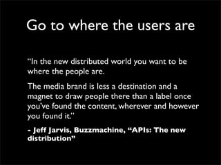 Go to where the users are

“In the new distributed world you want to be
where the people are.
The media brand is less a destination and a
magnet to draw people there than a label once
you’ve found the content, wherever and however
you found it.”
- Jeff Jarvis, Buzzmachine, “APIs: The new
distribution”
 