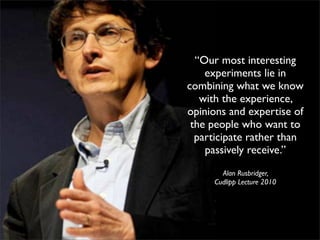 “Our most interesting
    experiments lie in
combining what we know
   with the experience,
opinions and expertise of
 the people who want to
  participate rather than
    passively receive.”
       Alan Rusbridger,
     Cudlipp Lecture 2010
 