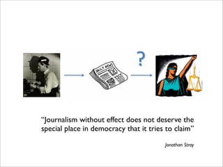 “Journalism without effect does not deserve the
special place in democracy that it tries to claim”
                                        Jonathan Stray
 