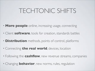 TECHTONIC SHIFTS

• More     people online, increasing usage, connecting

• Client   software, tools for creation, standards battles

• Distribution      methods, points of control, platforms

• Connecting    the real world, devices, location

• Following   the cashﬂow, new revenue streams, companies

• Changing    behavior, new norms, rules, regulation
 