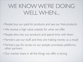 WE KNOW WE’RE DOING
        WELL WHEN...
• People   buy our paid-for products and see our free products
• We    receive a high value subsidy for what we offer
• People   dive into our products and spend time with them
• Partners   use our stuff, and they are making money as a result
• Partnerspay for access to our people, processes, platforms,
 other partners
• Our   market share in all the things we offer is strong
 