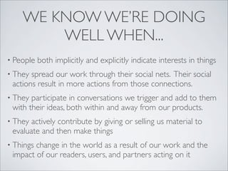 WE KNOW WE’RE DOING
        WELL WHEN...
• People   both implicitly and explicitly indicate interests in things
• They spread our work through their social nets. Their social
 actions result in more actions from those connections.
• They participate in conversations we trigger and add to them
 with their ideas, both within and away from our products.
• They actively contribute by giving or selling us material to
 evaluate and then make things
• Thingschange in the world as a result of our work and the
 impact of our readers, users, and partners acting on it
 