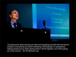 “It's going to be about poring over data and equipping yourself with the tools to
analyse it and picking out what's interesting. And keeping it in perspective,
helping people out by really seeing where it all fits together, and what's going
on in the country.” - Sir Tim Berners Lee
 