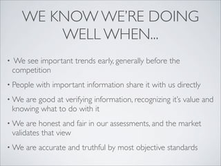 WE KNOW WE’RE DOING
           WELL WHEN...
•   We see important trends early, generally before the
    competition
• People   with important information share it with us directly
• We   are good at verifying information, recognizing it’s value and
    knowing what to do with it
• We     are honest and fair in our assessments, and the market
    validates that view
• We    are accurate and truthful by most objective standards
 
