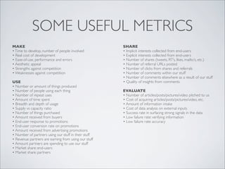 SOME USEFUL METRICS
MAKE                                                  SHARE
• Time to develop, number of people involved          • Implicit interests collected from end-users
• Real cost of development                            • Explicit interests collected from end-users
• Ease-of-use, performance and errors                 • Number of shares (tweets, RT’s, likes, mailto’s, etc.)
• Aesthetic appeal                                    • Number of referral URLs posted
• Strengths against competition                       • Number of clicks from shares and referrals
• Weaknesses against competition                      • Number of comments within our stuff
                                                      • Number of comments elsewhere as a result of our stuff
USE                                                   • Quality of insights from comments
• Number or amount of things produced
• Number of people using each thing                   EVALUATE
• Number of repeat uses                               • Number of articles/posts/pictures/video pitched to us
• Amount of time spent                                • Cost of acquiring articles/posts/pictures/video, etc.
• Breadth and depth of usage                          • Amount of information intake
• Supply vs capacity ratio                            • Cost of data analysis on external inputs
• Number of things purchased                          • Success rate in surfacing strong signals in the data
• Amount received from buyers                         • Low failure rate: verifying information
• End-user response to promotions                     • Low failure rate: accuracy
• End-user conversion rate on promotions
• Amount received from advertising promotions
• Number of partners using our stuff in their stuff
• Revenue partners are earning from using our stuff
• Amount partners are spending to use our stuff
• Market share: end-users
• Market share: partners
 