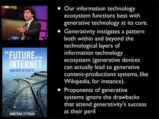 •   Our information technology
    ecosystem functions best with
    generative technology at its core.
•   Generativity instigates a pattern
    both within and beyond the
    technological layers of
    information technology
    ecosystem (generative devices
    can actually lead to generative
    content-productions systems, like
    Wikipedia, for instance).
•   Proponents of generative
    systems ignore the drawbacks
    that attend generativity's success
    at their peril
 
