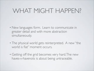 WHAT MIGHT HAPPEN?

• New  languages form. Learn to communicate in
 greater detail and with more abstraction
 simultaneously.

• Thephysical world gets reinterpreted. A new “the
 world is ﬂat” moment occurs.

• Gettingoff the grid becomes very hard. The new
 haves-v-havenots is about being untraceable.
 