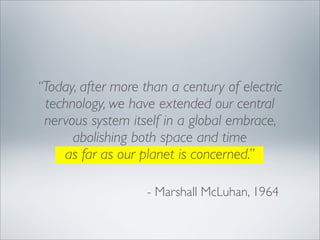 “Today, after more than a century of electric
 technology, we have extended our central
 nervous system itself in a global embrace,
      abolishing both space and time
    as far as our planet is concerned.”

                    - Marshall McLuhan, 1964
 