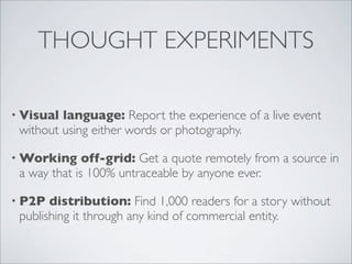 THOUGHT EXPERIMENTS

• Visual language: Report the experience of a live event
 without using either words or photography.

• Working     off-grid: Get a quote remotely from a source in
 a way that is 100% untraceable by anyone ever.

• P2P  distribution: Find 1,000 readers for a story without
 publishing it through any kind of commercial entity.
 