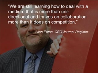 “We are still learning how to deal with a
medium that is more than uni-
directional and thrives on collaboration
more than it does on competition.”

             - Jon Paton, CEO Journal Register
 