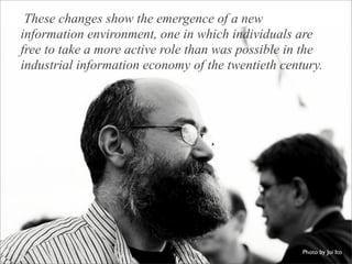 These changes show the emergence of a new
information environment, one in which individuals are
free to take a more active role than was possible in the
industrial information economy of the twentieth century.




                                                    Photo by Joi Ito
 