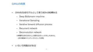 GANsの背景
• DNNを⽣成モデルとして使う試みは結構ある
– Deep Boltzmann machine
– Variational Sampling
– Iterative forward diffusion process
– Recurrent network
– Deconvolution network
※網羅性はありませんし粒度もおかしいかもしれません
(次の勉強のインデックスとして活⽤)
• いろいろ問題点がある
11
 