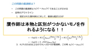 この問題の最適解は？
• この問題の最適解は であることが⽰せる
• 証明のアウトライン
1. 固定された贋作師Gに対して、最適な鑑定⼠Dが
となることを⽰す
2. Gに関する⽬的関数C(G)は以下のように書ける
3. KLやJSDは0以上なのでKL=JSD=0が最適解。この時
21
贋作師は本物と区別がつかないモノを作
れるようになる！！
 