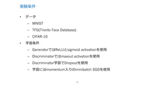 実験条件
23
• データ
– MNIST
– TFD(Tronto Face Database)
– CIFAR-10
• 学習条件
– GeneratorではReLUとsigmoid activationを使⽤
– Discriminatorではmaxout activationを使⽤
– Discriminator学習でDropoutを使⽤
– 学習にはmomentum⼊りのminibatch SGDを使⽤
 