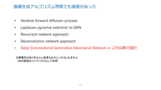 画像⽣成アルゴリズム界隈でも進展があった
27
• Iterative forward diffusion process
• Laplacian pyramid extention to GAN
• Recurrent network approach
• Deconvolution network approach
• Deep Convolutional Generative Adversarial Network ← これ以降で紹介
※網羅性はありませんし粒度もおかしいかもしれません
(次の勉強のインデックスとして活用)
 