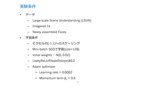 実験条件
31
• データ
– Large-scale Scene Understanding (LSUN)
– Imagenet-1k
– Newly assembled Faces
• 学習条件
– ピクセルの[-1,1]へのスケーリング
– Mini-batch SGDで学習(size=128)
– Initial weights ~ N(0, 0.02)
– LeakyReLUのleakのslopeは0.2
– Adam optimizer
• Learning rate = 0.0002
• Momentum term β1 = 0.5
 