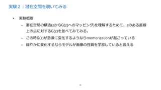 実験２：潜在空間を覗いてみる
36
• 実験概要
– 潜在空間の構造(zからG(z)へのマッピング)を理解するために、zのある直線
上の点に対するG(z)を並べてみてみる。
– この時G(z)が急激に変化するようならmemorizationが起こっている
– 緩やかに変化するならモデルが画像の性質を学習していると⾔える
 