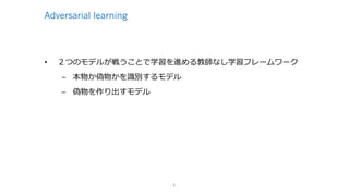 Adversarial learning
• ２つのモデルが戦うことで学習を進める教師なし学習フレームワーク
– 本物か偽物かを識別するモデル
– 偽物を作り出すモデル
3
 