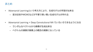 まとめ
45
• Adversarial Learningという考え⽅により、⽣成モデルの学習が出来る
– 変分近似やMCMCなどが不要で使い易い⽣成モデルが作れる
• Adversarial Learning + Deep Convolutional NN でいろいろできるようになる
– ランダムなベクトルから画像が⽣成出来る
– ベクトルの演算が画像上の概念の演算になっている
 
