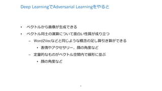 Deep LearningでAdversarial Learningをやると
• ベクトルから画像が⽣成できる
• ベクトル同⼠の演算について⾯⽩い性質が成り⽴つ
– Word2Vecなどと同じような概念の⾜し算引き算ができる
• 表情やアクセサリー、顔の⾓度など
– 定量的なものがベクトル空間内で線形に並ぶ
• 顔の⾓度など
4
 