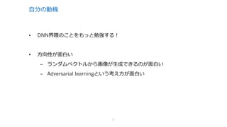 ⾃分の動機
• DNN界隈のことをもっと勉強する！
• ⽅向性が⾯⽩い
– ランダムベクトルから画像が⽣成できるのが⾯⽩い
– Adversarial learningという考え⽅が⾯⽩い
7
 