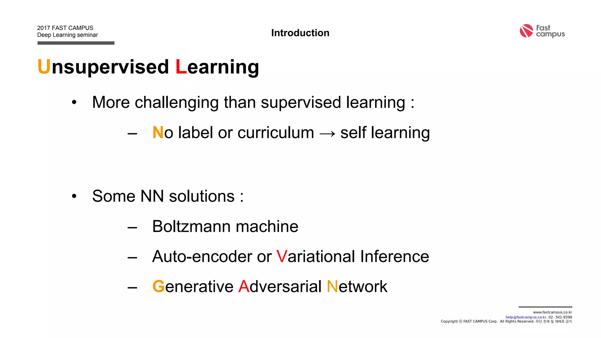 Unsupervised Learning
• More challenging than supervised learning :
– No label or curriculum → self learning
• Some NN solutions :
– Boltzmann machine
– Auto-encoder or Variational Inference
– Generative Adversarial Network
Introduction
 