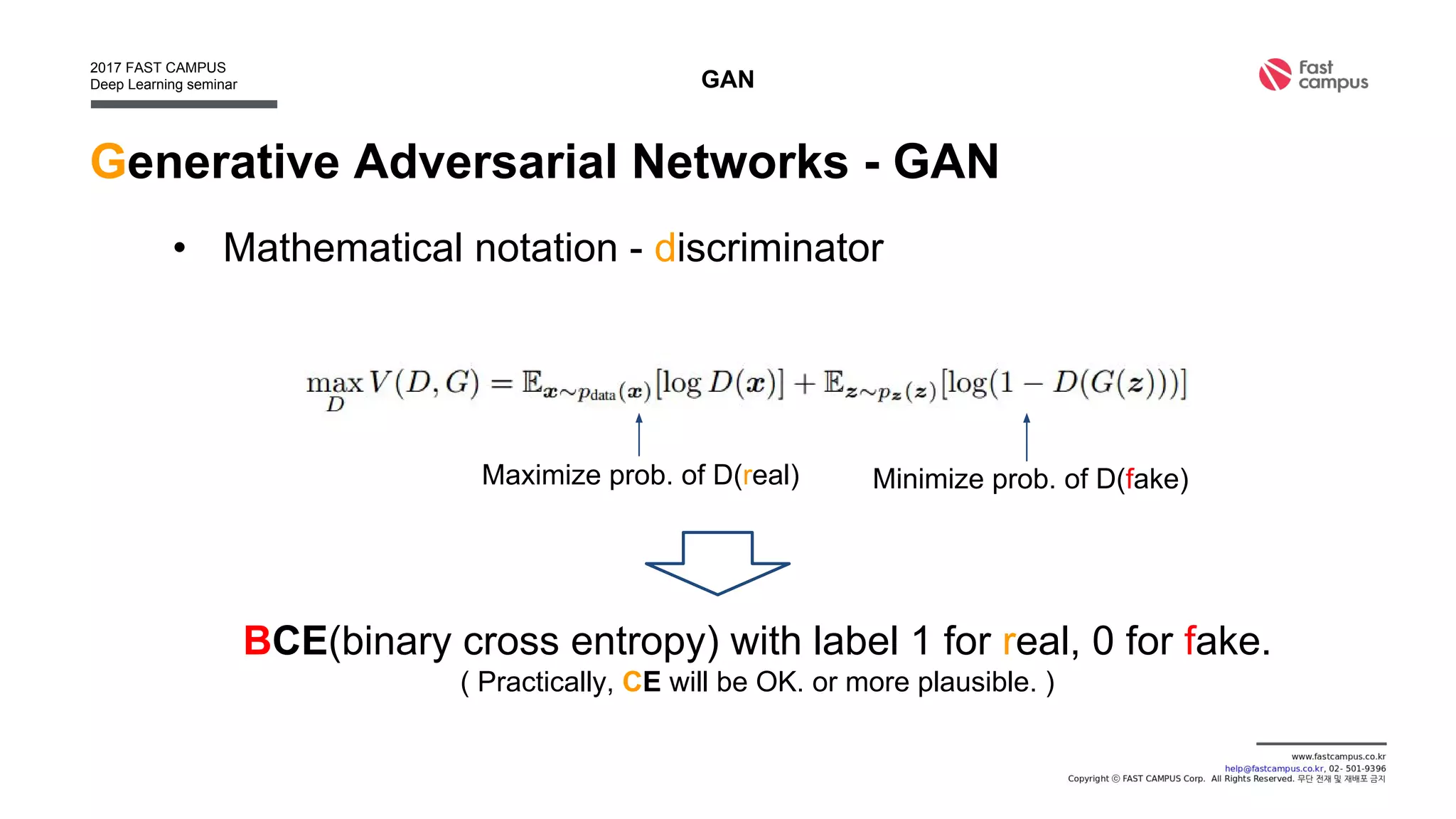 Generative Adversarial Networks - GAN
• Mathematical notation - discriminator
GAN
Maximize prob. of D(real) Minimize prob. of D(fake)
BCE(binary cross entropy) with label 1 for real, 0 for fake.
( Practically, CE will be OK. or more plausible. )
 