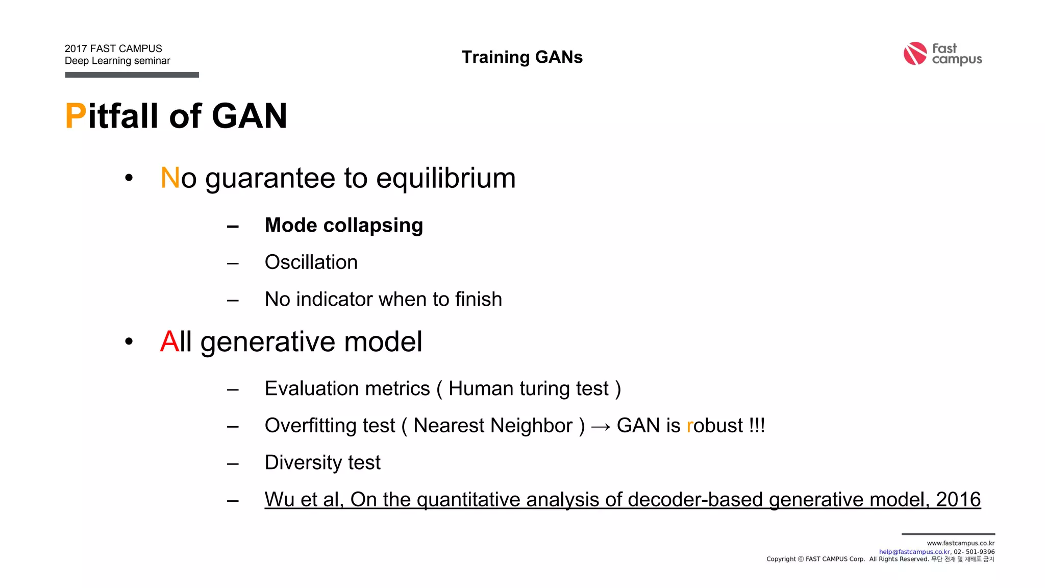 Training GANs
Pitfall of GAN
• No guarantee to equilibrium
– Mode collapsing
– Oscillation
– No indicator when to finish
• All generative model
– Evaluation metrics ( Human turing test )
– Overfitting test ( Nearest Neighbor ) → GAN is robust !!!
– Diversity test
– Wu et al, On the quantitative analysis of decoder-based generative model, 2016
 