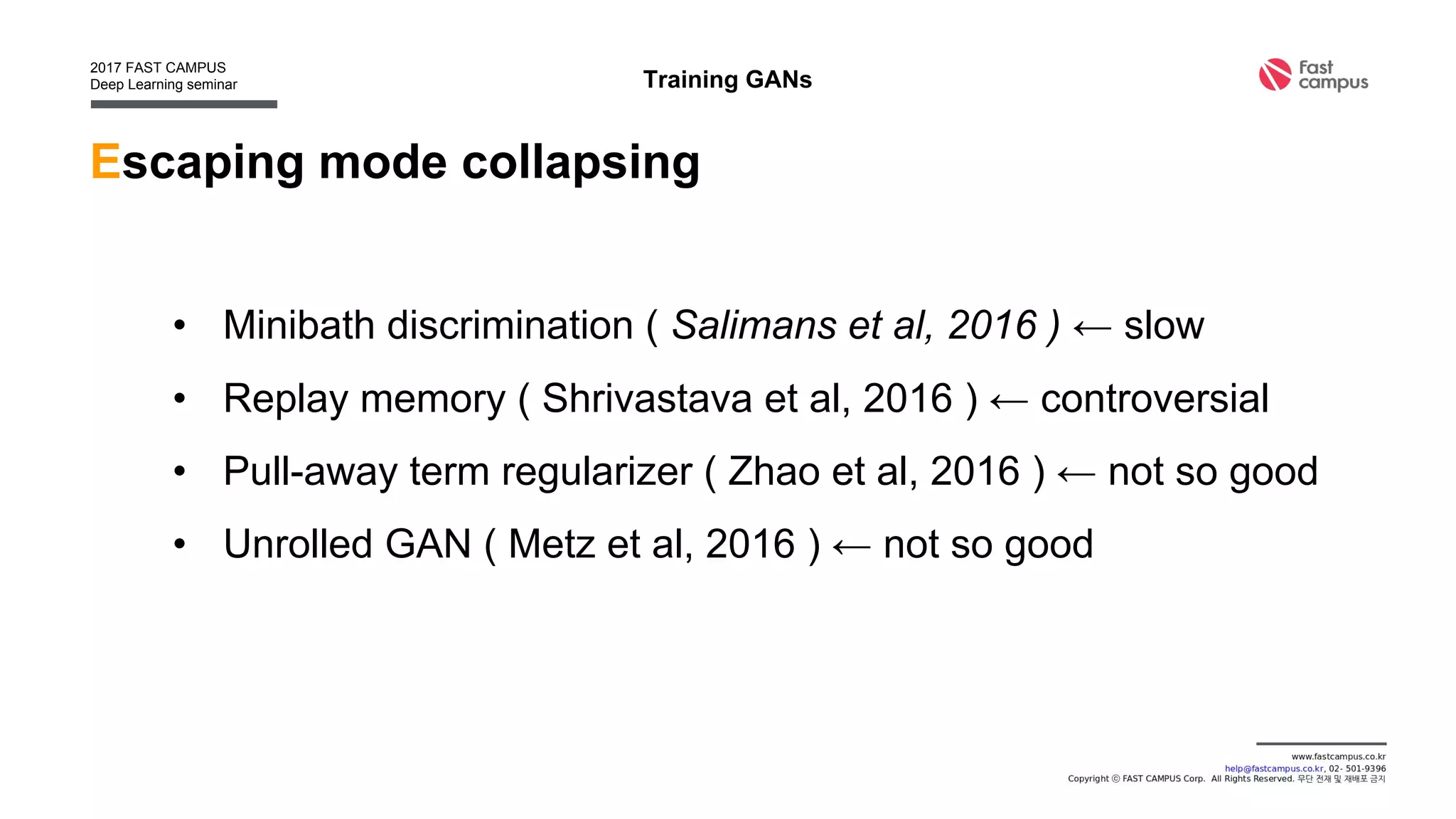 Escaping mode collapsing
• Minibatch discrimination ( Salimans et al, 2016 ) ← slow
• Replay memory ( Shrivastava et al, 2016 ) ← controversial
• Pull-away term regularizer ( Zhao et al, 2016 ) ← not so good
• Unrolled GAN ( Metz et al, 2016 ) ← not so good
Training GANs
 