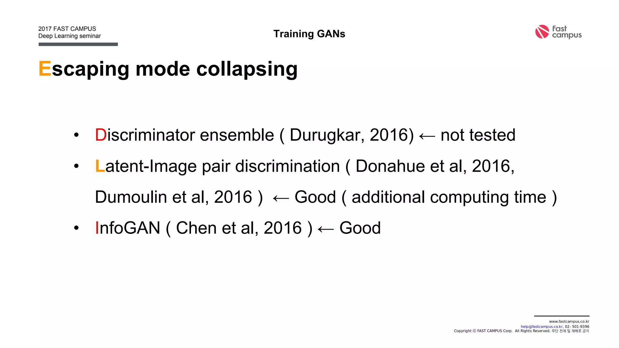 Escaping mode collapsing
• Discriminator ensemble ( Durugkar, 2016) ← not tested
• Latent-Image pair discrimination ( Donahue et al, 2016,
Dumoulin et al, 2016 ) ← Good ( additional computing time )
• InfoGAN ( Chen et al, 2016 ) ← Good
Training GANs
 