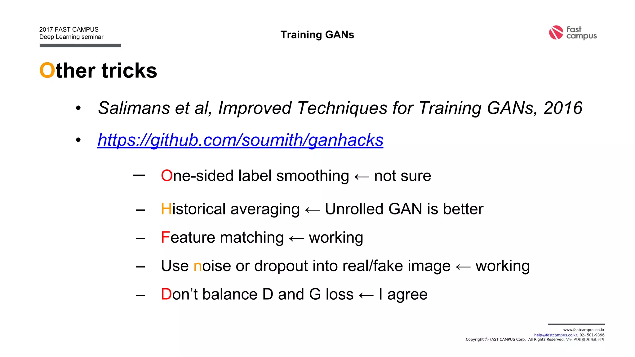 Other tricks
• Salimans et al, Improved Techniques for Training GANs, 2016
• https://github.com/soumith/ganhacks
– One-sided label smoothing ← not sure
– Historical averaging ← Unrolled GAN is better
– Feature matching ← working
– Use noise or dropout into real/fake image ← working
– Don’t balance D and G loss ← I agree
Training GANs
 