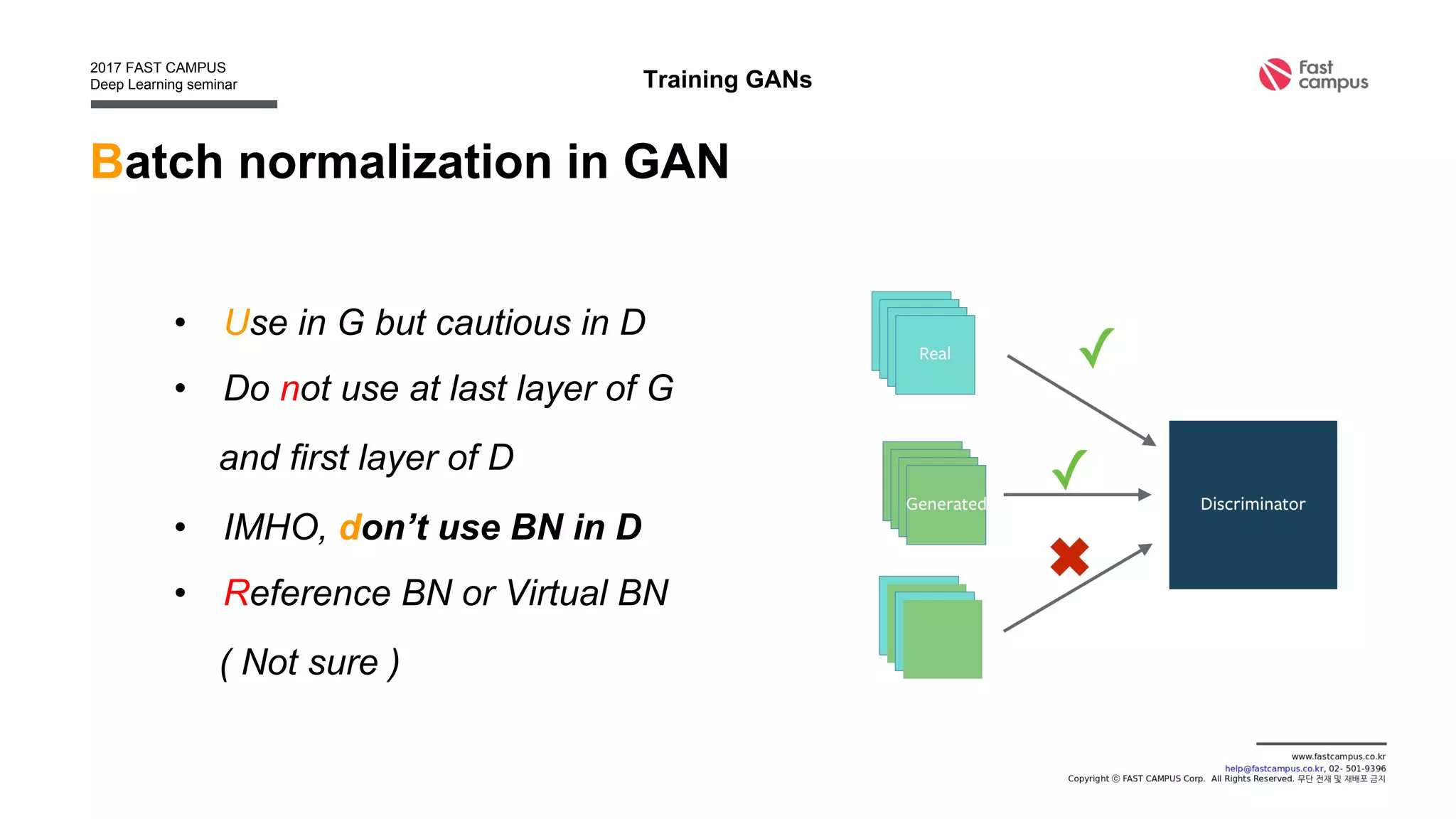 Batch normalization in GAN
• Use in G but cautious in D
• Do not use at last layer of G
and first layer of D
• IMHO, don’t use BN in D
• Reference BN or Virtual BN
( Not sure )
Training GANs
 