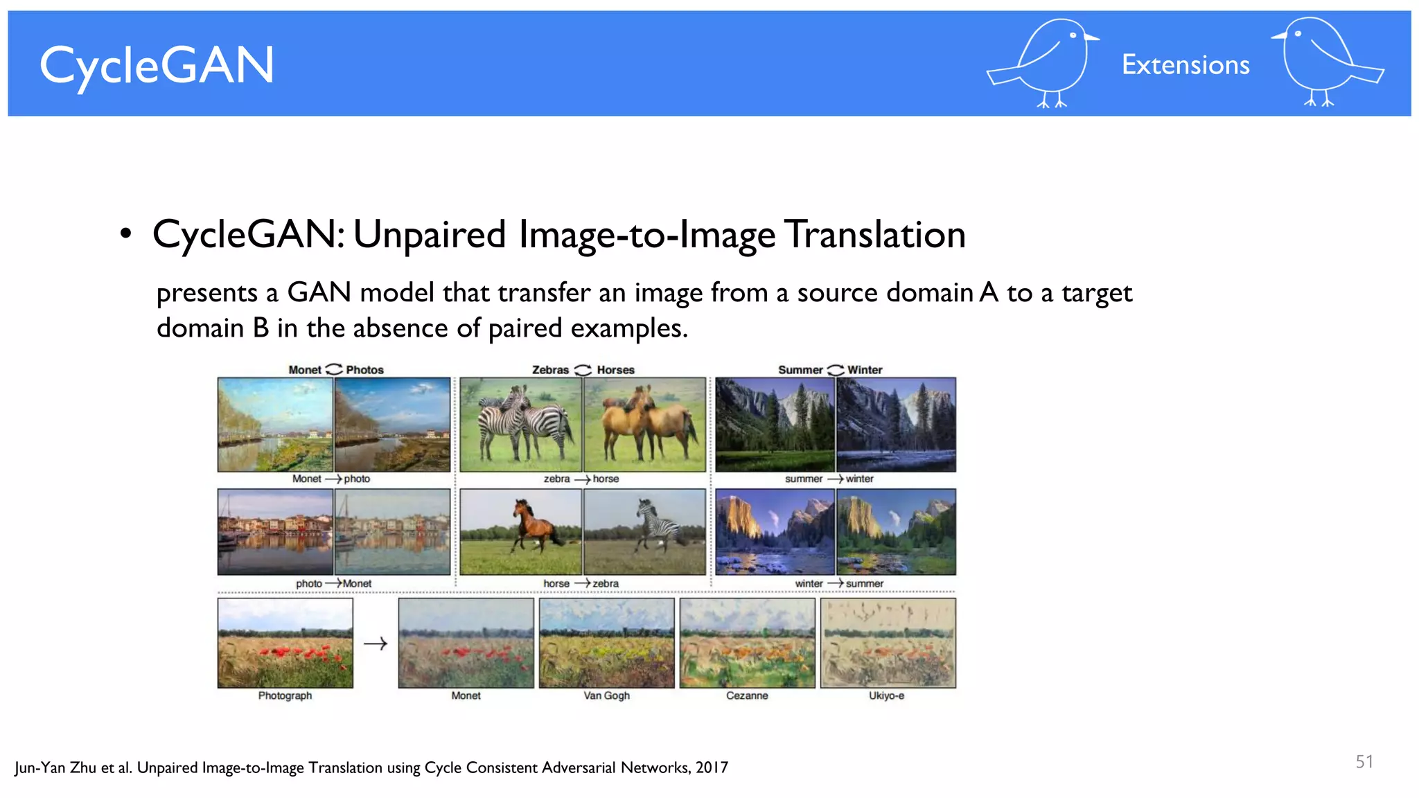 51
CycleGAN Extensions
• CycleGAN: Unpaired Image-to-Image Translation
presents a GAN model that transfer an image from a source domain A to a target
domain B in the absence of paired examples.
Jun-Yan Zhu et al. Unpaired Image-to-Image Translation using Cycle Consistent Adversarial Networks, 2017
 
