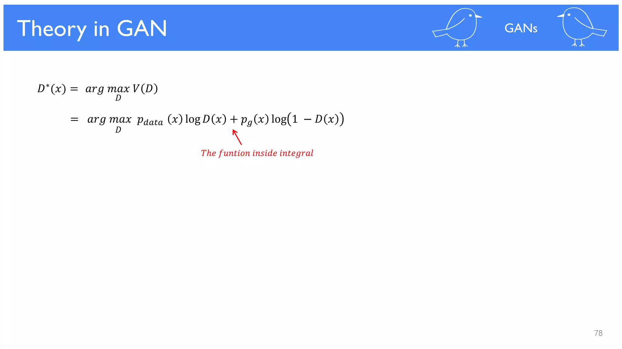 78
Theoretical Results
= 𝑎𝑟𝑔 𝑚𝑎𝑥 𝑝 𝑑𝑎𝑡𝑎 𝑥 log 𝐷 𝑥 + 𝑝 𝑔 𝑥 log 1 − 𝐷 𝑥
Theory in GAN GANs
𝐷∗(𝑥) = 𝑎𝑟𝑔 𝑚𝑎𝑥 𝑉 𝐷
𝐷
𝐷
𝑇ℎ𝑒 𝑓𝑢𝑛𝑡𝑖𝑜𝑛 𝑖𝑛𝑠𝑖𝑑𝑒 𝑖𝑛𝑡𝑒𝑔𝑟𝑎𝑙
 