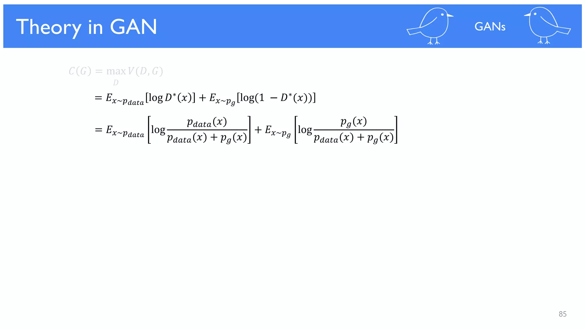 85
Theoretical Results
𝐶 𝐺 = max 𝑉(𝐷, 𝐺)
𝐷
= 𝐸 𝑥~𝑝 𝑑𝑎𝑡𝑎
log 𝐷∗ 𝑥 + 𝐸 𝑥~𝑝 𝑔
log(1 − 𝐷∗(𝑥))
= 𝐸 𝑥~𝑝 𝑑𝑎𝑡𝑎
log
𝑝 𝑑𝑎𝑡𝑎(𝑥)
𝑝 𝑑𝑎𝑡𝑎(𝑥) + 𝑝 𝑔(𝑥)
+ 𝐸 𝑥~𝑝 𝑔
log
𝑝 𝑔(𝑥)
𝑝 𝑑𝑎𝑡𝑎(𝑥) + 𝑝 𝑔(𝑥)
Theory in GAN GANs
 