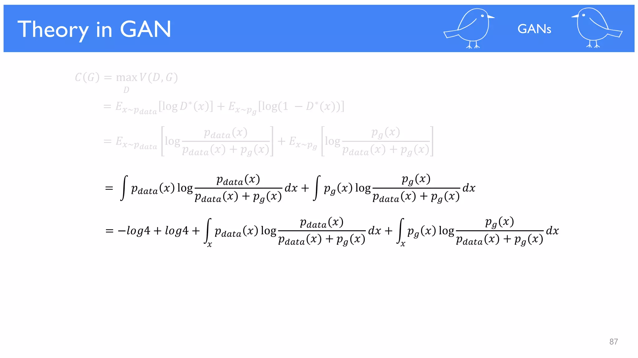 87
Theoretical Results
𝐶 𝐺 = max 𝑉(𝐷, 𝐺)
𝐷
= 𝐸 𝑥~𝑝 𝑑𝑎𝑡𝑎
log 𝐷∗ 𝑥 + 𝐸 𝑥~𝑝 𝑔
log(1 − 𝐷∗(𝑥))
= 𝐸 𝑥~𝑝 𝑑𝑎𝑡𝑎
log
𝑝 𝑑𝑎𝑡𝑎(𝑥)
𝑝 𝑑𝑎𝑡𝑎(𝑥) + 𝑝 𝑔(𝑥)
+ 𝐸 𝑥~𝑝 𝑔
log
𝑝 𝑔(𝑥)
𝑝 𝑑𝑎𝑡𝑎(𝑥) + 𝑝 𝑔(𝑥)
= න 𝑝 𝑑𝑎𝑡𝑎 𝑥 log
𝑝 𝑑𝑎𝑡𝑎(𝑥)
𝑝 𝑑𝑎𝑡𝑎(𝑥) + 𝑝 𝑔(𝑥)
𝑑𝑥 + න 𝑝 𝑔 𝑥 log
𝑝 𝑔(𝑥)
𝑝 𝑑𝑎𝑡𝑎(𝑥) + 𝑝 𝑔(𝑥)
𝑑𝑥
= −𝑙𝑜𝑔4 + 𝑙𝑜𝑔4 + න 𝑝 𝑑𝑎𝑡𝑎 𝑥 log
𝑝 𝑑𝑎𝑡𝑎(𝑥)
𝑝 𝑑𝑎𝑡𝑎(𝑥) + 𝑝 𝑔(𝑥)
𝑑𝑥 + න 𝑝 𝑔 𝑥 log
𝑝 𝑔(𝑥)
𝑝 𝑑𝑎𝑡𝑎(𝑥) + 𝑝 𝑔(𝑥)
𝑑𝑥
Theory in GAN GANs
𝑥 𝑥
 