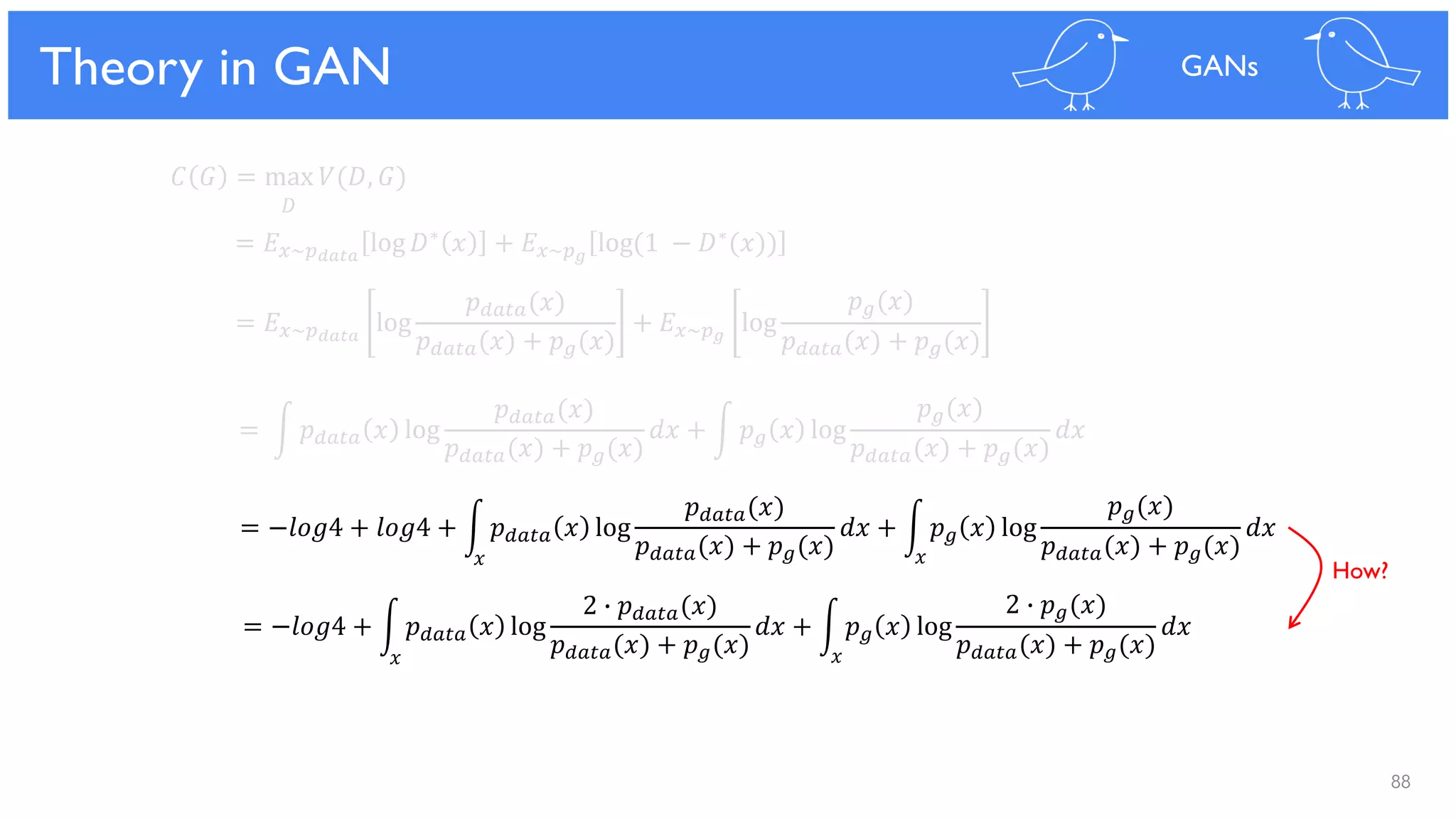 88
Theoretical Results
𝐶 𝐺 = max 𝑉(𝐷, 𝐺)
𝐷
= 𝐸 𝑥~𝑝 𝑑𝑎𝑡𝑎
log 𝐷∗ 𝑥 + 𝐸 𝑥~𝑝 𝑔
log(1 − 𝐷∗(𝑥))
= 𝐸 𝑥~𝑝 𝑑𝑎𝑡𝑎
log
𝑝 𝑑𝑎𝑡𝑎(𝑥)
𝑝 𝑑𝑎𝑡𝑎(𝑥) + 𝑝 𝑔(𝑥)
+ 𝐸 𝑥~𝑝 𝑔
log
𝑝 𝑔(𝑥)
𝑝 𝑑𝑎𝑡𝑎(𝑥) + 𝑝 𝑔(𝑥)
= න 𝑝 𝑑𝑎𝑡𝑎 𝑥 log
𝑝 𝑑𝑎𝑡𝑎(𝑥)
𝑝 𝑑𝑎𝑡𝑎(𝑥) + 𝑝 𝑔(𝑥)
𝑑𝑥 + න 𝑝 𝑔 𝑥 log
𝑝 𝑔(𝑥)
𝑝 𝑑𝑎𝑡𝑎(𝑥) + 𝑝 𝑔(𝑥)
𝑑𝑥
= −𝑙𝑜𝑔4 + 𝑙𝑜𝑔4 + න 𝑝 𝑑𝑎𝑡𝑎 𝑥 log
𝑝 𝑑𝑎𝑡𝑎(𝑥)
𝑝 𝑑𝑎𝑡𝑎(𝑥) + 𝑝 𝑔(𝑥)
𝑑𝑥 + න 𝑝 𝑔 𝑥 log
𝑝 𝑔(𝑥)
𝑝 𝑑𝑎𝑡𝑎(𝑥) + 𝑝 𝑔(𝑥)
𝑑𝑥
= −𝑙𝑜𝑔4 + න 𝑝 𝑑𝑎𝑡𝑎 𝑥 log
2 ∙ 𝑝 𝑑𝑎𝑡𝑎(𝑥)
𝑝 𝑑𝑎𝑡𝑎(𝑥) + 𝑝 𝑔(𝑥)
𝑑𝑥 + න 𝑝 𝑔 𝑥 log
2 ∙ 𝑝 𝑔(𝑥)
𝑝 𝑑𝑎𝑡𝑎(𝑥) + 𝑝 𝑔(𝑥)
𝑑𝑥
Theory in GAN GANs
𝑥 𝑥
𝑥 𝑥
How?
 