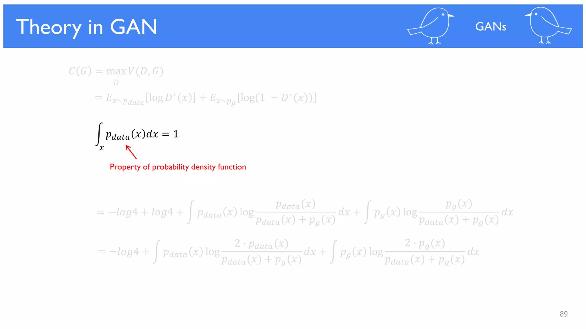 89
Theoretical Results
𝐶 𝐺 = max 𝑉(𝐷, 𝐺)
𝐷
= 𝐸 𝑥~𝑝 𝑑𝑎𝑡𝑎
log 𝐷∗ 𝑥 + 𝐸 𝑥~𝑝 𝑔
log(1 − 𝐷∗(𝑥))
= −𝑙𝑜𝑔4 + 𝑙𝑜𝑔4 + න 𝑝 𝑑𝑎𝑡𝑎 𝑥 log
𝑝 𝑑𝑎𝑡𝑎(𝑥)
𝑝 𝑑𝑎𝑡𝑎(𝑥) + 𝑝 𝑔(𝑥)
𝑑𝑥 + න 𝑝 𝑔 𝑥 log
𝑝 𝑔(𝑥)
𝑝 𝑑𝑎𝑡𝑎(𝑥) + 𝑝 𝑔(𝑥)
𝑑𝑥
= −𝑙𝑜𝑔4 + න 𝑝 𝑑𝑎𝑡𝑎 𝑥 log
2 ∙ 𝑝 𝑑𝑎𝑡𝑎(𝑥)
𝑝 𝑑𝑎𝑡𝑎(𝑥) + 𝑝 𝑔(𝑥)
𝑑𝑥 + න 𝑝 𝑔 𝑥 log
2 ∙ 𝑝 𝑔(𝑥)
𝑝 𝑑𝑎𝑡𝑎(𝑥) + 𝑝 𝑔(𝑥)
𝑑𝑥
න 𝑝 𝑑𝑎𝑡𝑎 𝑥 𝑑𝑥 = 1
Theory in GAN GANs
𝑥
Property of probability density function
 