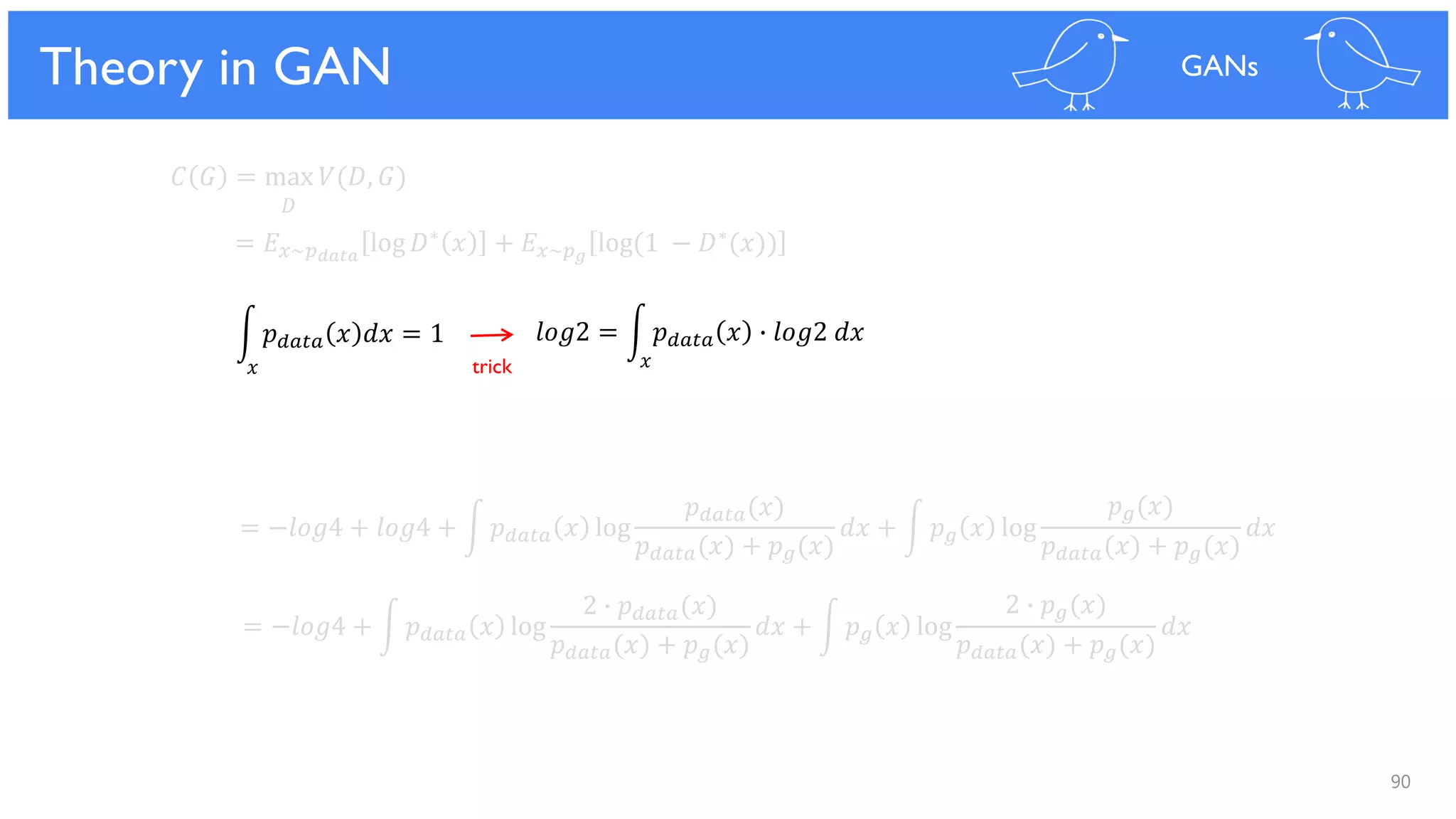 90
Theoretical Results
𝐶 𝐺 = max 𝑉(𝐷, 𝐺)
𝐷
= 𝐸 𝑥~𝑝 𝑑𝑎𝑡𝑎
log 𝐷∗ 𝑥 + 𝐸 𝑥~𝑝 𝑔
log(1 − 𝐷∗(𝑥))
= −𝑙𝑜𝑔4 + 𝑙𝑜𝑔4 + න 𝑝 𝑑𝑎𝑡𝑎 𝑥 log
𝑝 𝑑𝑎𝑡𝑎(𝑥)
𝑝 𝑑𝑎𝑡𝑎(𝑥) + 𝑝 𝑔(𝑥)
𝑑𝑥 + න 𝑝 𝑔 𝑥 log
𝑝 𝑔(𝑥)
𝑝 𝑑𝑎𝑡𝑎(𝑥) + 𝑝 𝑔(𝑥)
𝑑𝑥
= −𝑙𝑜𝑔4 + න 𝑝 𝑑𝑎𝑡𝑎 𝑥 log
2 ∙ 𝑝 𝑑𝑎𝑡𝑎(𝑥)
𝑝 𝑑𝑎𝑡𝑎(𝑥) + 𝑝 𝑔(𝑥)
𝑑𝑥 + න 𝑝 𝑔 𝑥 log
2 ∙ 𝑝 𝑔(𝑥)
𝑝 𝑑𝑎𝑡𝑎(𝑥) + 𝑝 𝑔(𝑥)
𝑑𝑥
න 𝑝 𝑑𝑎𝑡𝑎 𝑥 𝑑𝑥 = 1 𝑙𝑜𝑔2 = න 𝑝 𝑑𝑎𝑡𝑎 𝑥 ∙ 𝑙𝑜𝑔2 𝑑𝑥
Theory in GAN GANs
𝑥 𝑥trick
 