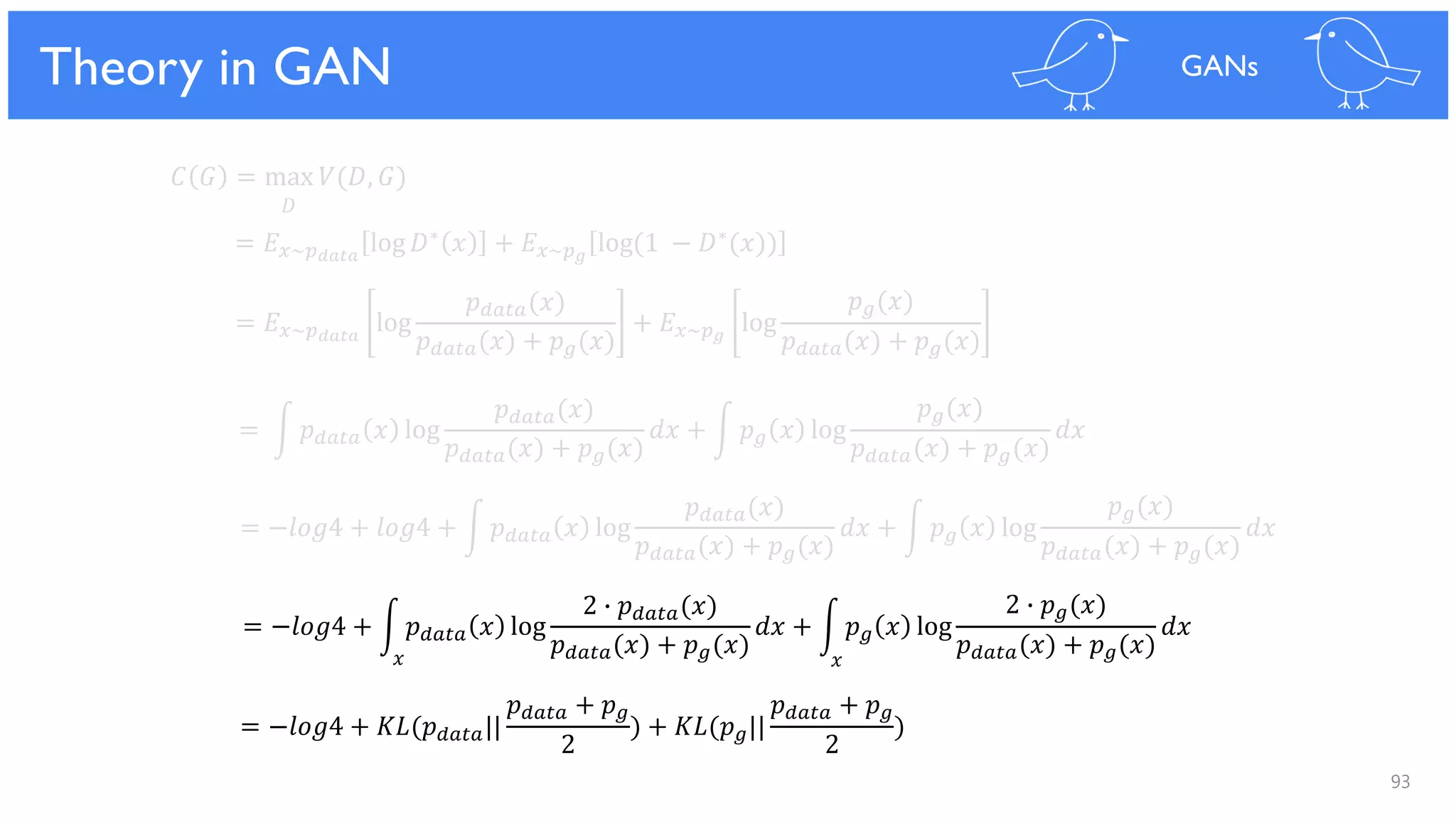 93
Theoretical Results
𝐶 𝐺 = max 𝑉(𝐷, 𝐺)
𝐷
= 𝐸 𝑥~𝑝 𝑑𝑎𝑡𝑎
log 𝐷∗ 𝑥 + 𝐸 𝑥~𝑝 𝑔
log(1 − 𝐷∗(𝑥))
= 𝐸 𝑥~𝑝 𝑑𝑎𝑡𝑎
log
𝑝 𝑑𝑎𝑡𝑎(𝑥)
𝑝 𝑑𝑎𝑡𝑎(𝑥) + 𝑝 𝑔(𝑥)
+ 𝐸 𝑥~𝑝 𝑔
log
𝑝 𝑔(𝑥)
𝑝 𝑑𝑎𝑡𝑎(𝑥) + 𝑝 𝑔(𝑥)
= න 𝑝 𝑑𝑎𝑡𝑎 𝑥 log
𝑝 𝑑𝑎𝑡𝑎(𝑥)
𝑝 𝑑𝑎𝑡𝑎(𝑥) + 𝑝 𝑔(𝑥)
𝑑𝑥 + න 𝑝 𝑔 𝑥 log
𝑝 𝑔(𝑥)
𝑝 𝑑𝑎𝑡𝑎(𝑥) + 𝑝 𝑔(𝑥)
𝑑𝑥
= −𝑙𝑜𝑔4 + 𝑙𝑜𝑔4 + න 𝑝 𝑑𝑎𝑡𝑎 𝑥 log
𝑝 𝑑𝑎𝑡𝑎(𝑥)
𝑝 𝑑𝑎𝑡𝑎(𝑥) + 𝑝 𝑔(𝑥)
𝑑𝑥 + න 𝑝 𝑔 𝑥 log
𝑝 𝑔(𝑥)
𝑝 𝑑𝑎𝑡𝑎(𝑥) + 𝑝 𝑔(𝑥)
𝑑𝑥
= −𝑙𝑜𝑔4 + න 𝑝 𝑑𝑎𝑡𝑎 𝑥 log
2 ∙ 𝑝 𝑑𝑎𝑡𝑎(𝑥)
𝑝 𝑑𝑎𝑡𝑎(𝑥) + 𝑝 𝑔(𝑥)
𝑑𝑥 + න 𝑝 𝑔 𝑥 log
2 ∙ 𝑝 𝑔(𝑥)
𝑝 𝑑𝑎𝑡𝑎(𝑥) + 𝑝 𝑔(𝑥)
𝑑𝑥
= −𝑙𝑜𝑔4 + 𝐾𝐿(𝑝 𝑑𝑎𝑡𝑎||
𝑝 𝑑𝑎𝑡𝑎 + 𝑝 𝑔
2
) + 𝐾𝐿(𝑝 𝑔||
𝑝 𝑑𝑎𝑡𝑎 + 𝑝 𝑔
2
)
Theory in GAN GANs
𝑥𝑥
 