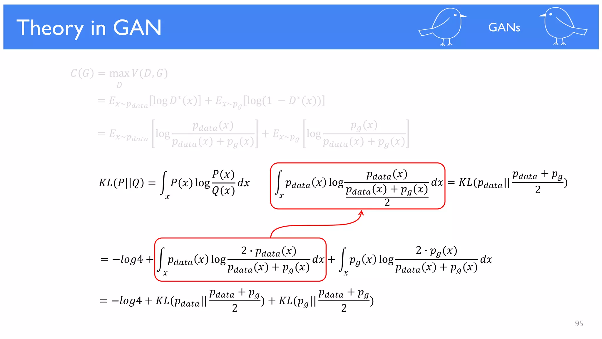95
Theoretical Results
𝐶 𝐺 = max 𝑉(𝐷, 𝐺)
𝐷
= 𝐸 𝑥~𝑝 𝑑𝑎𝑡𝑎
log 𝐷∗ 𝑥 + 𝐸 𝑥~𝑝 𝑔
log(1 − 𝐷∗(𝑥))
= 𝐸 𝑥~𝑝 𝑑𝑎𝑡𝑎
log
𝑝 𝑑𝑎𝑡𝑎(𝑥)
𝑝 𝑑𝑎𝑡𝑎(𝑥) + 𝑝 𝑔(𝑥)
+ 𝐸 𝑥~𝑝 𝑔
log
𝑝 𝑔(𝑥)
𝑝 𝑑𝑎𝑡𝑎(𝑥) + 𝑝 𝑔(𝑥)
= −𝑙𝑜𝑔4 + න 𝑝 𝑑𝑎𝑡𝑎 𝑥 log
2 ∙ 𝑝 𝑑𝑎𝑡𝑎(𝑥)
𝑝 𝑑𝑎𝑡𝑎(𝑥) + 𝑝 𝑔(𝑥)
𝑑𝑥 + න 𝑝 𝑔 𝑥 log
2 ∙ 𝑝 𝑔(𝑥)
𝑝 𝑑𝑎𝑡𝑎(𝑥) + 𝑝 𝑔(𝑥)
𝑑𝑥
= −𝑙𝑜𝑔4 + 𝐾𝐿(𝑝 𝑑𝑎𝑡𝑎||
𝑝 𝑑𝑎𝑡𝑎 + 𝑝 𝑔
2
) + 𝐾𝐿(𝑝 𝑔||
𝑝 𝑑𝑎𝑡𝑎 + 𝑝 𝑔
2
)
𝐾𝐿(𝑃| 𝑄 = න 𝑃(𝑥) log
𝑃(𝑥)
𝑄(𝑥)
𝑑𝑥 න 𝑝 𝑑𝑎𝑡𝑎 𝑥 log
𝑝 𝑑𝑎𝑡𝑎(𝑥)
𝑝 𝑑𝑎𝑡𝑎(𝑥) + 𝑝 𝑔(𝑥)
2
𝑑𝑥 = 𝐾𝐿(𝑝 𝑑𝑎𝑡𝑎||
𝑝 𝑑𝑎𝑡𝑎 + 𝑝 𝑔
2
)
Theory in GAN GANs
𝑥
𝑥 𝑥
𝑥
 