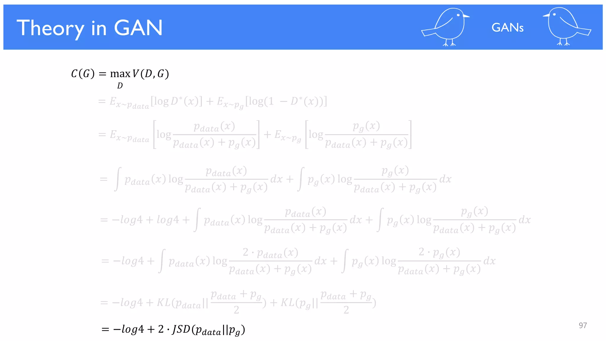 97
Theoretical Results
𝐶 𝐺 = max 𝑉(𝐷, 𝐺)
𝐷
= 𝐸 𝑥~𝑝 𝑑𝑎𝑡𝑎
log 𝐷∗ 𝑥 + 𝐸 𝑥~𝑝 𝑔
log(1 − 𝐷∗(𝑥))
= 𝐸 𝑥~𝑝 𝑑𝑎𝑡𝑎
log
𝑝 𝑑𝑎𝑡𝑎(𝑥)
𝑝 𝑑𝑎𝑡𝑎(𝑥) + 𝑝 𝑔(𝑥)
+ 𝐸 𝑥~𝑝 𝑔
log
𝑝 𝑔(𝑥)
𝑝 𝑑𝑎𝑡𝑎(𝑥) + 𝑝 𝑔(𝑥)
= න 𝑝 𝑑𝑎𝑡𝑎 𝑥 log
𝑝 𝑑𝑎𝑡𝑎(𝑥)
𝑝 𝑑𝑎𝑡𝑎(𝑥) + 𝑝 𝑔(𝑥)
𝑑𝑥 + න 𝑝 𝑔 𝑥 log
𝑝 𝑔(𝑥)
𝑝 𝑑𝑎𝑡𝑎(𝑥) + 𝑝 𝑔(𝑥)
𝑑𝑥
= −𝑙𝑜𝑔4 + 𝑙𝑜𝑔4 + න 𝑝 𝑑𝑎𝑡𝑎 𝑥 log
𝑝 𝑑𝑎𝑡𝑎(𝑥)
𝑝 𝑑𝑎𝑡𝑎(𝑥) + 𝑝 𝑔(𝑥)
𝑑𝑥 + න 𝑝 𝑔 𝑥 log
𝑝 𝑔(𝑥)
𝑝 𝑑𝑎𝑡𝑎(𝑥) + 𝑝 𝑔(𝑥)
𝑑𝑥
= −𝑙𝑜𝑔4 + න 𝑝 𝑑𝑎𝑡𝑎 𝑥 log
2 ∙ 𝑝 𝑑𝑎𝑡𝑎(𝑥)
𝑝 𝑑𝑎𝑡𝑎(𝑥) + 𝑝 𝑔(𝑥)
𝑑𝑥 + න 𝑝 𝑔 𝑥 log
2 ∙ 𝑝 𝑔(𝑥)
𝑝 𝑑𝑎𝑡𝑎(𝑥) + 𝑝 𝑔(𝑥)
𝑑𝑥
= −𝑙𝑜𝑔4 + 𝐾𝐿(𝑝 𝑑𝑎𝑡𝑎||
𝑝 𝑑𝑎𝑡𝑎 + 𝑝 𝑔
2
) + 𝐾𝐿(𝑝 𝑔||
𝑝 𝑑𝑎𝑡𝑎 + 𝑝 𝑔
2
)
= −𝑙𝑜𝑔4 + 2 ∙ 𝐽𝑆𝐷(𝑝 𝑑𝑎𝑡𝑎||𝑝 𝑔)
Theory in GAN GANs
 