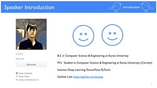 2
Speaker Introduction Introduction
B.S. in Computer Science & Engineering at Korea University
M.S. Student in Computer Science & Engineering at Korea University (Current)
Interest: Deep Learning,TensorFlow, PyTorch
GitHub Link: https://github.com/yunjey
 